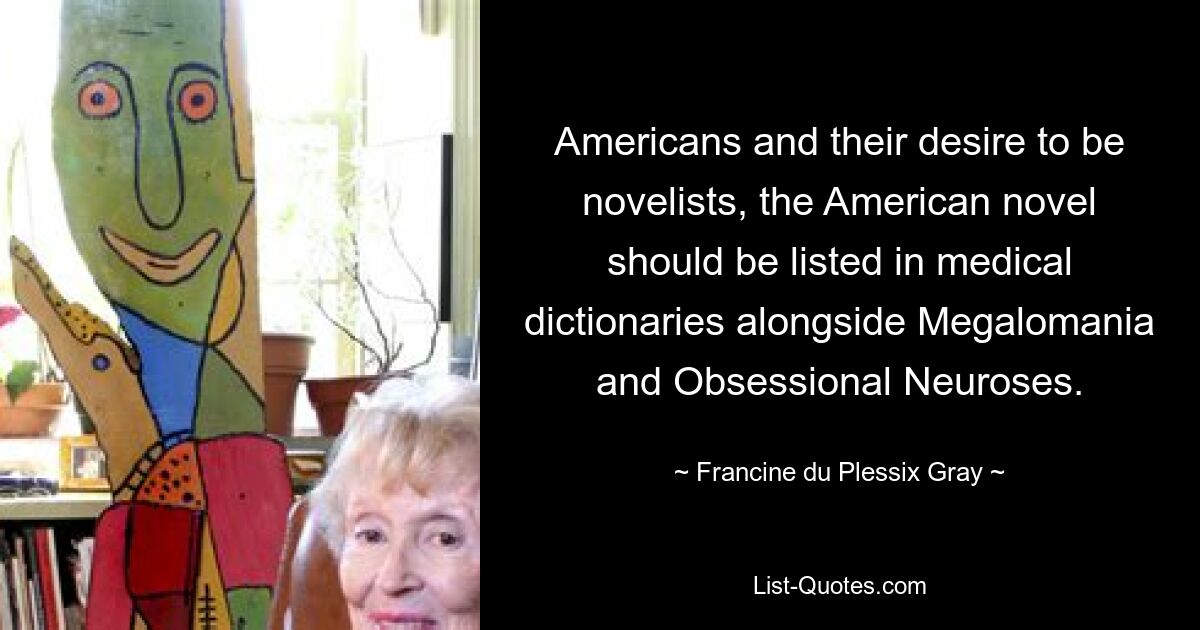 Americans and their desire to be novelists, the American novel should be listed in medical dictionaries alongside Megalomania and Obsessional Neuroses. — © Francine du Plessix Gray