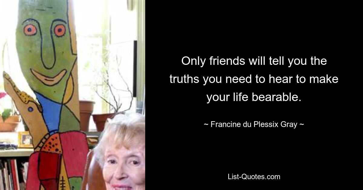 Only friends will tell you the truths you need to hear to make your life bearable. — © Francine du Plessix Gray