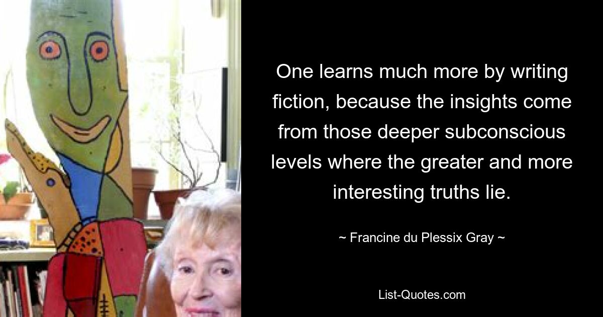 One learns much more by writing fiction, because the insights come from those deeper subconscious levels where the greater and more interesting truths lie. — © Francine du Plessix Gray