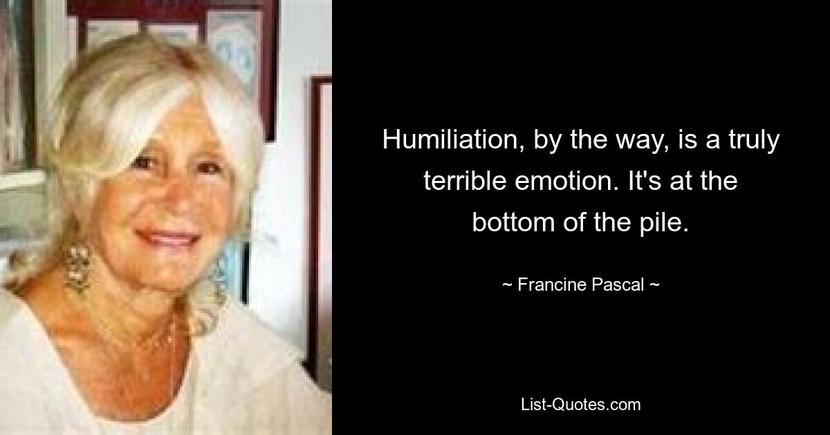 Humiliation, by the way, is a truly terrible emotion. It's at the bottom of the pile. — © Francine Pascal