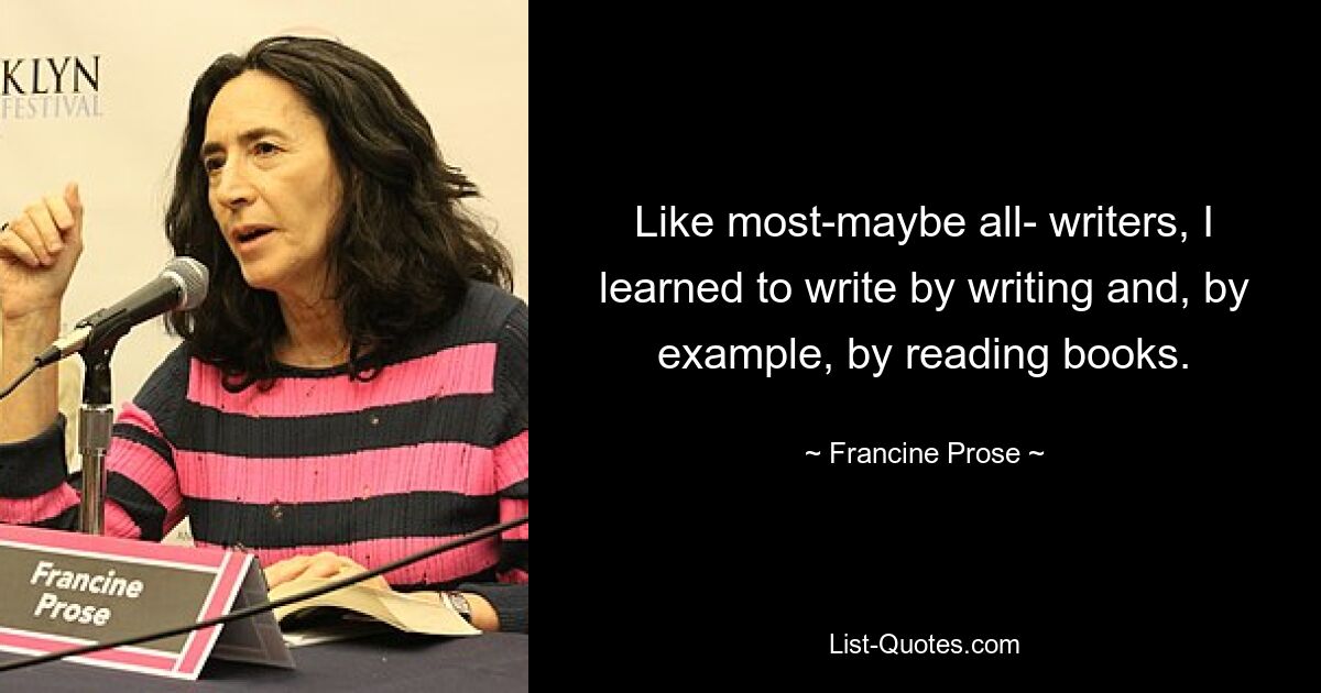 Like most-maybe all- writers, I learned to write by writing and, by example, by reading books. — © Francine Prose