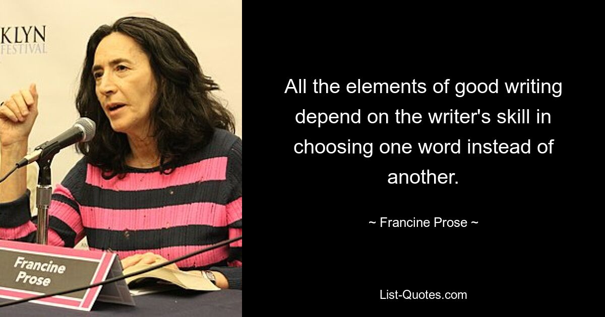 All the elements of good writing depend on the writer's skill in choosing one word instead of another. — © Francine Prose