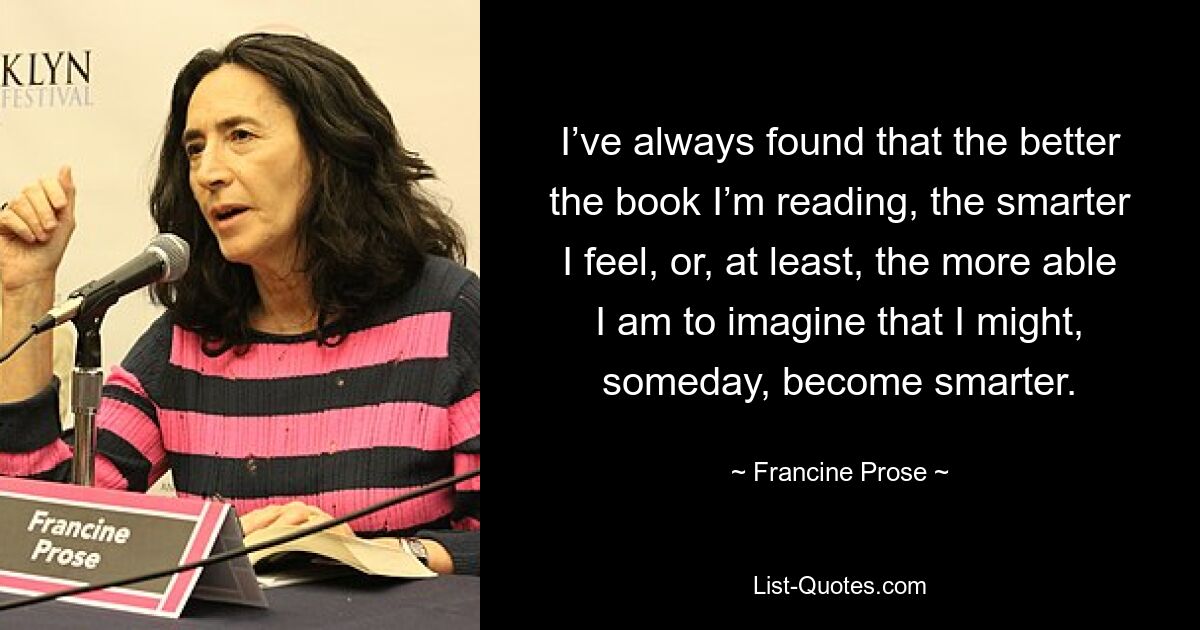 I’ve always found that the better the book I’m reading, the smarter I feel, or, at least, the more able I am to imagine that I might, someday, become smarter. — © Francine Prose