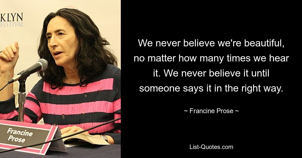 We never believe we're beautiful, no matter how many times we hear it. We never believe it until someone says it in the right way. — © Francine Prose