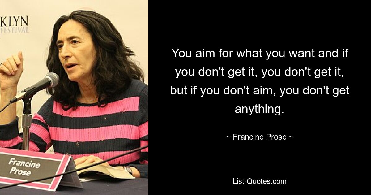 You aim for what you want and if you don't get it, you don't get it, but if you don't aim, you don't get anything. — © Francine Prose