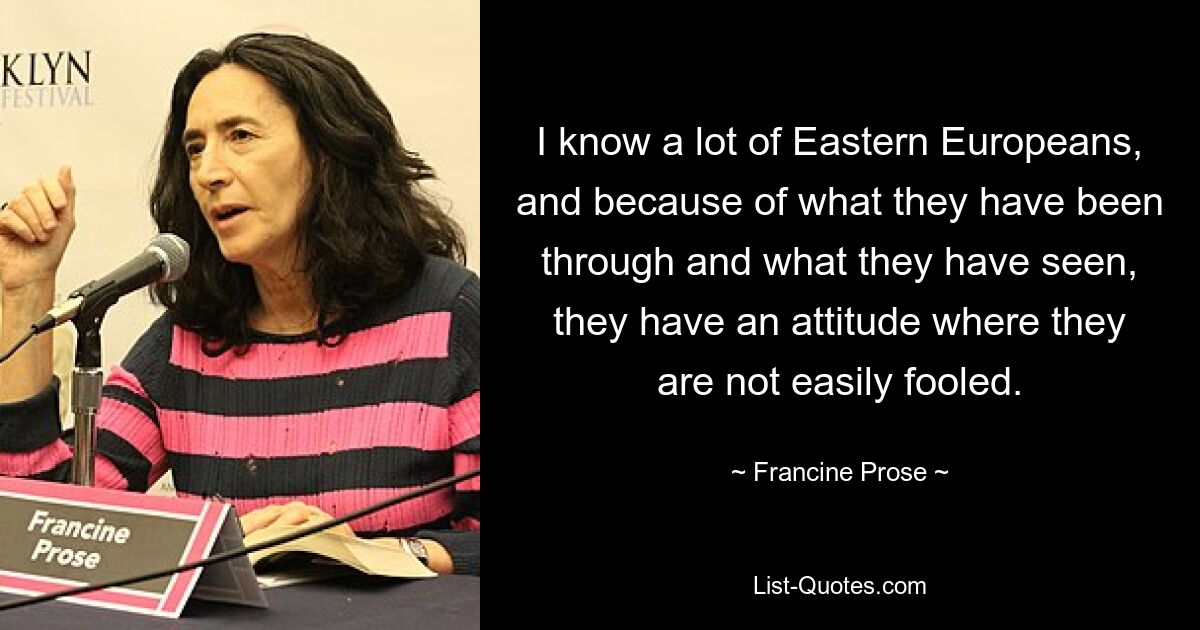 I know a lot of Eastern Europeans, and because of what they have been through and what they have seen, they have an attitude where they are not easily fooled. — © Francine Prose