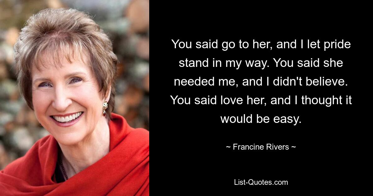 You said go to her, and I let pride stand in my way. You said she needed me, and I didn't believe. You said love her, and I thought it would be easy. — © Francine Rivers