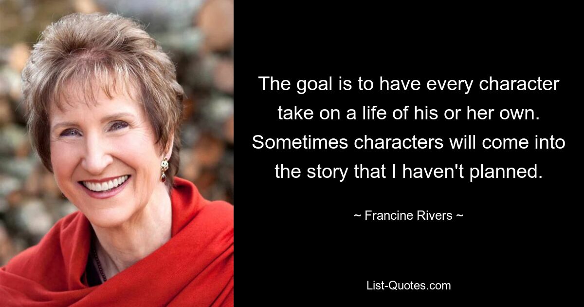 The goal is to have every character take on a life of his or her own. Sometimes characters will come into the story that I haven't planned. — © Francine Rivers