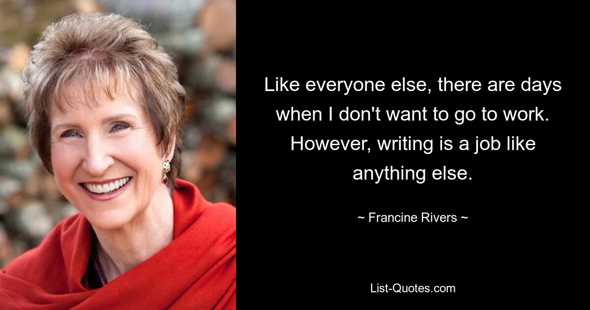 Like everyone else, there are days when I don't want to go to work. However, writing is a job like anything else. — © Francine Rivers