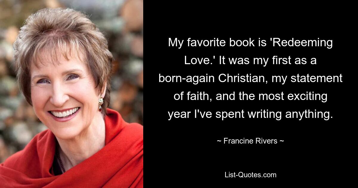 My favorite book is 'Redeeming Love.' It was my first as a born-again Christian, my statement of faith, and the most exciting year I've spent writing anything. — © Francine Rivers