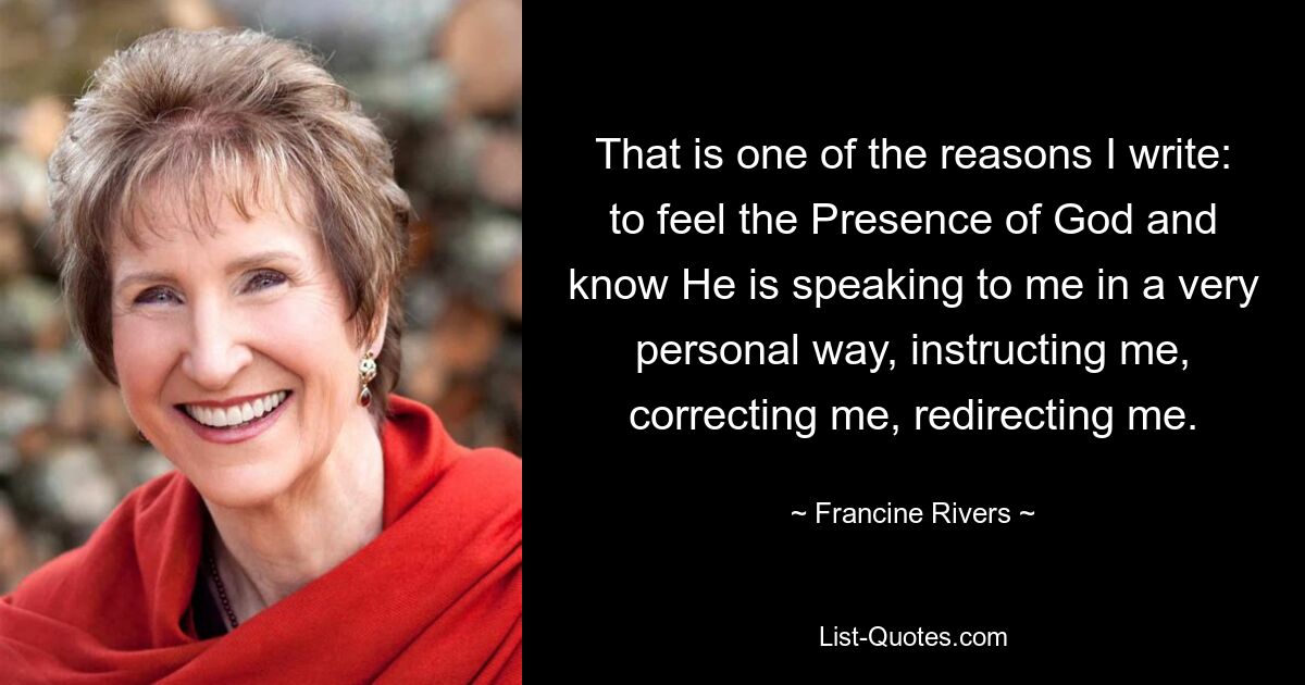 That is one of the reasons I write: to feel the Presence of God and know He is speaking to me in a very personal way, instructing me, correcting me, redirecting me. — © Francine Rivers