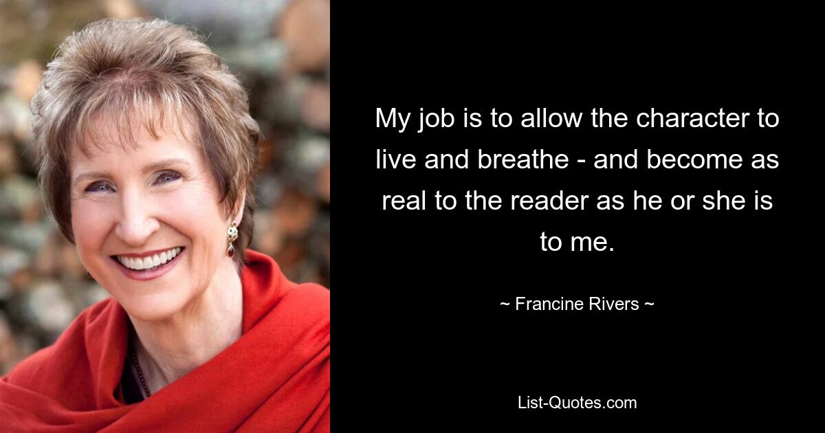 My job is to allow the character to live and breathe - and become as real to the reader as he or she is to me. — © Francine Rivers