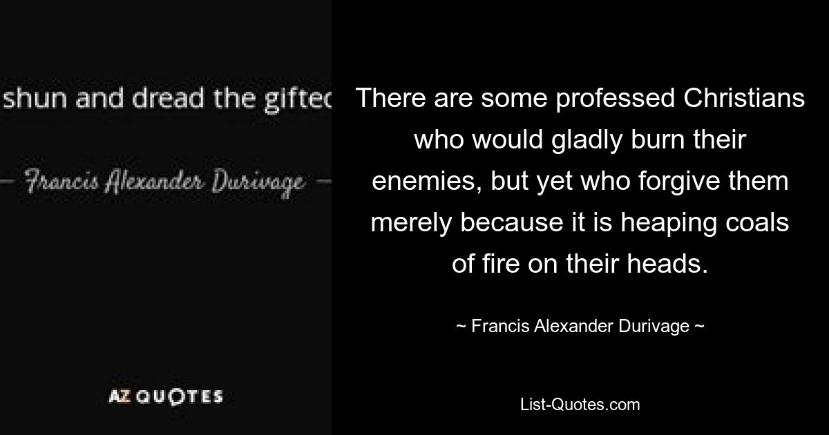 There are some professed Christians who would gladly burn their enemies, but yet who forgive them merely because it is heaping coals of fire on their heads. — © Francis Alexander Durivage