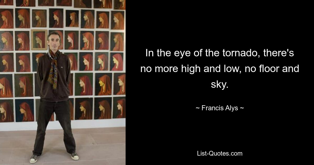 In the eye of the tornado, there's no more high and low, no floor and sky. — © Francis Alys