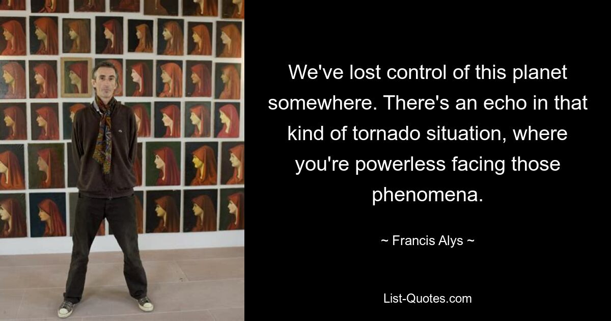 We've lost control of this planet somewhere. There's an echo in that kind of tornado situation, where you're powerless facing those phenomena. — © Francis Alys