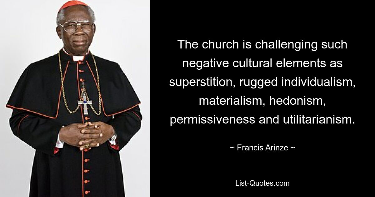 The church is challenging such negative cultural elements as superstition, rugged individualism, materialism, hedonism, permissiveness and utilitarianism. — © Francis Arinze