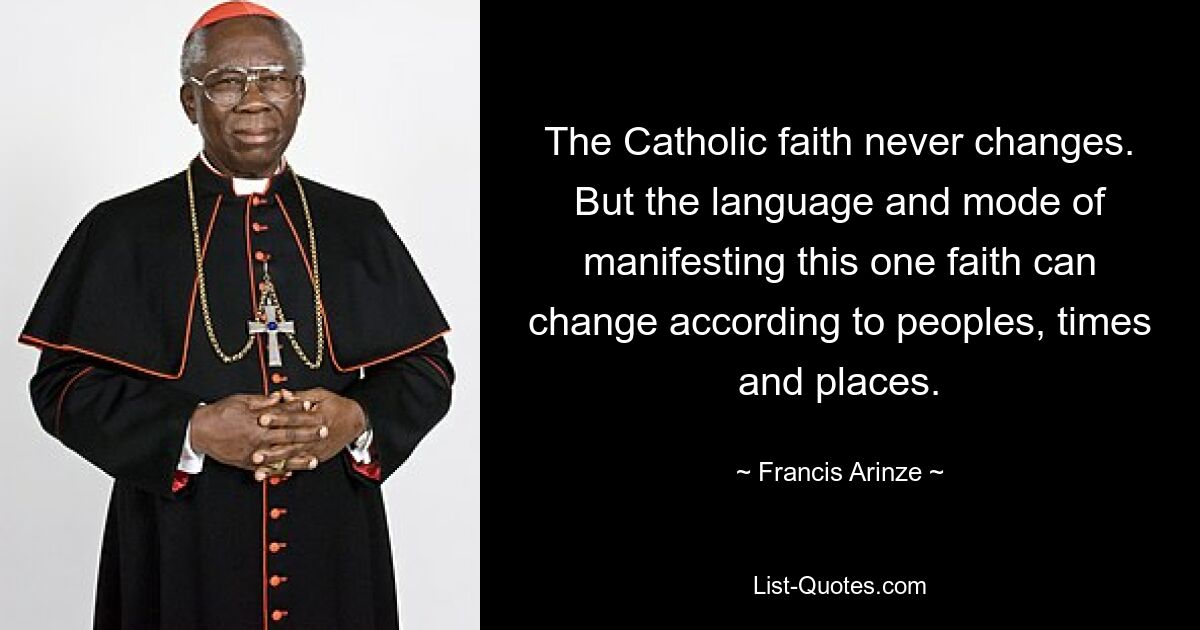 The Catholic faith never changes. But the language and mode of manifesting this one faith can change according to peoples, times and places. — © Francis Arinze