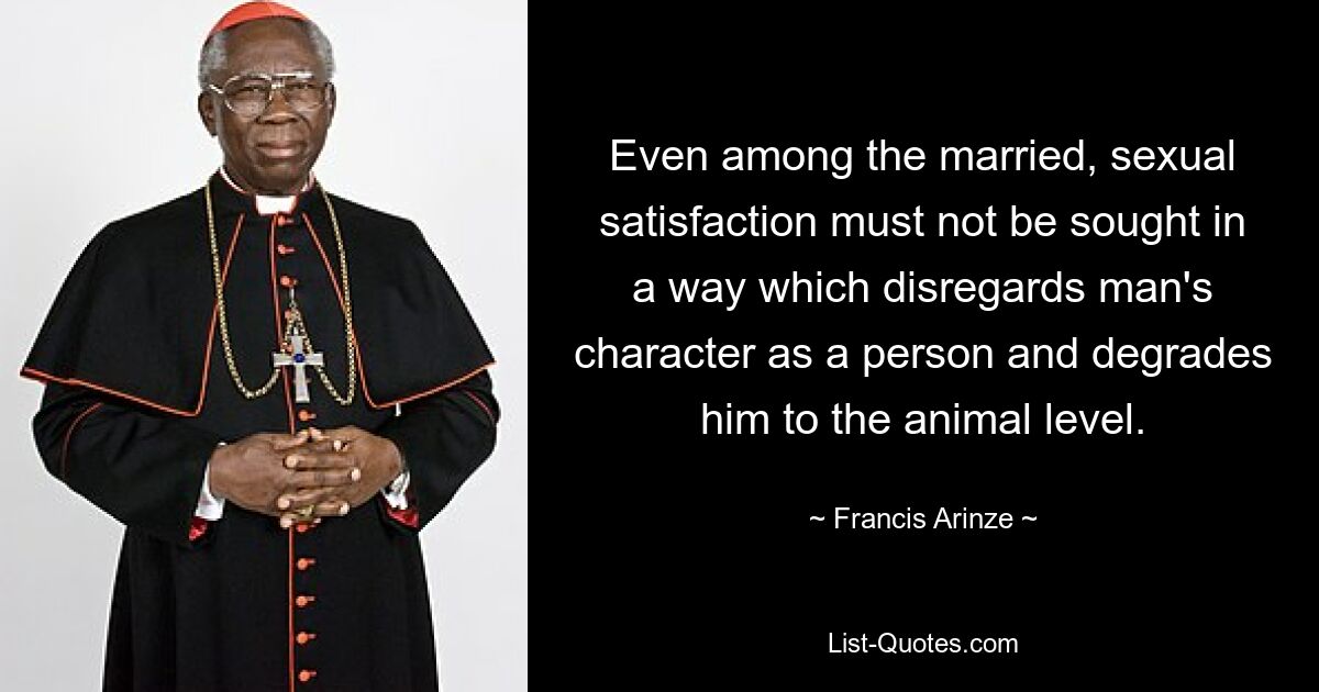 Even among the married, sexual satisfaction must not be sought in a way which disregards man's character as a person and degrades him to the animal level. — © Francis Arinze