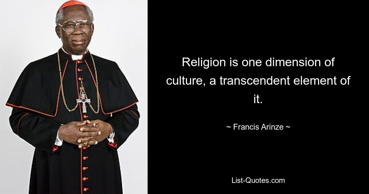 Religion is one dimension of culture, a transcendent element of it. — © Francis Arinze