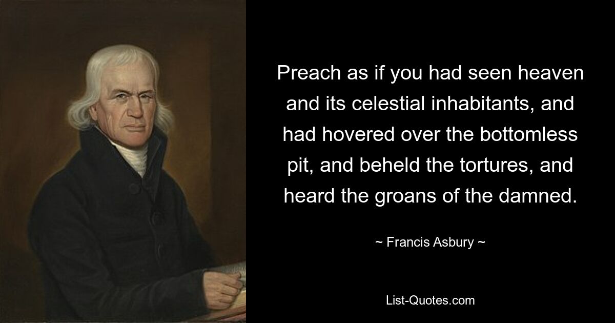 Preach as if you had seen heaven and its celestial inhabitants, and had hovered over the bottomless pit, and beheld the tortures, and heard the groans of the damned. — © Francis Asbury