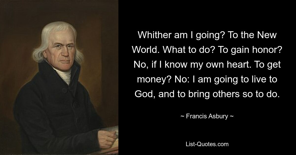 Whither am I going? To the New World. What to do? To gain honor? No, if I know my own heart. To get money? No: I am going to live to God, and to bring others so to do. — © Francis Asbury