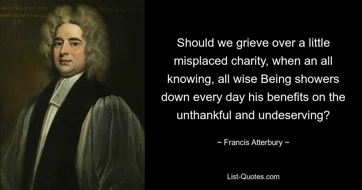 Should we grieve over a little misplaced charity, when an all knowing, all wise Being showers down every day his benefits on the unthankful and undeserving? — © Francis Atterbury