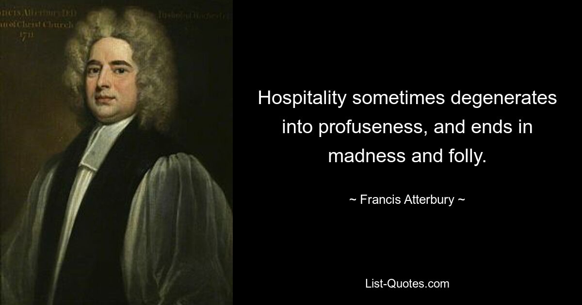 Hospitality sometimes degenerates into profuseness, and ends in madness and folly. — © Francis Atterbury