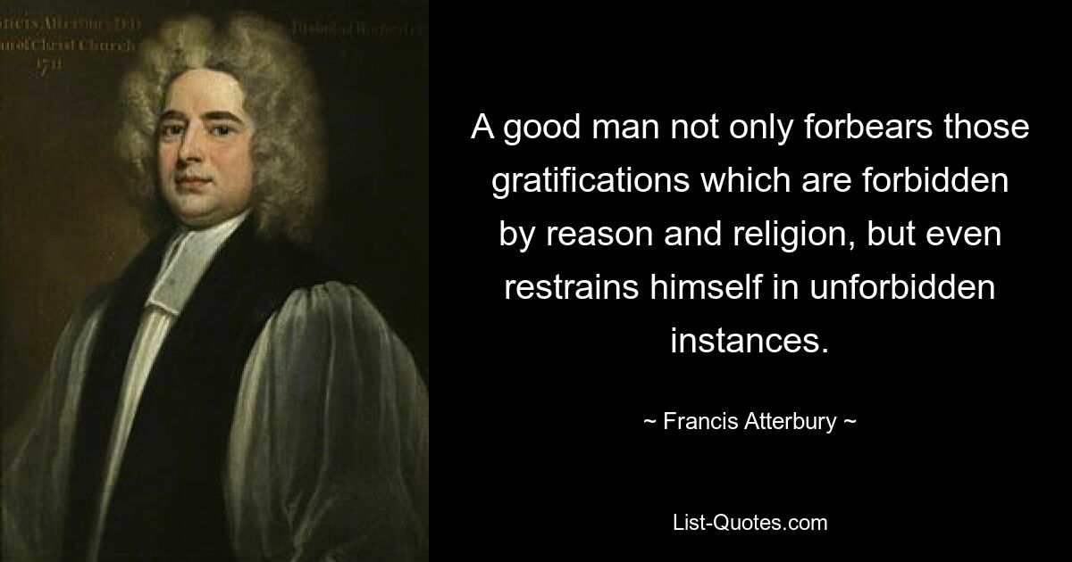 A good man not only forbears those gratifications which are forbidden by reason and religion, but even restrains himself in unforbidden instances. — © Francis Atterbury