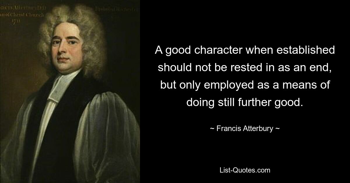 A good character when established should not be rested in as an end, but only employed as a means of doing still further good. — © Francis Atterbury