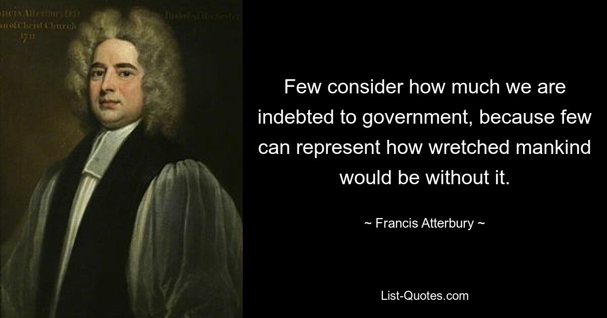 Few consider how much we are indebted to government, because few can represent how wretched mankind would be without it. — © Francis Atterbury