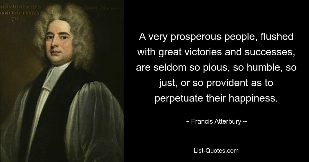 A very prosperous people, flushed with great victories and successes, are seldom so pious, so humble, so just, or so provident as to perpetuate their happiness. — © Francis Atterbury