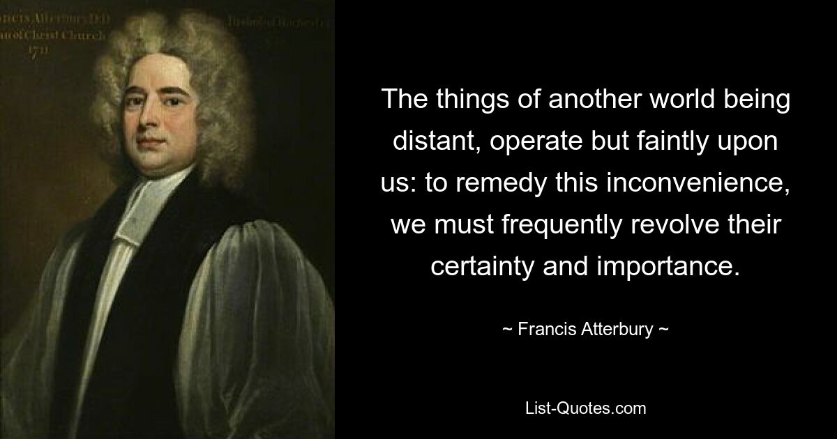 The things of another world being distant, operate but faintly upon us: to remedy this inconvenience, we must frequently revolve their certainty and importance. — © Francis Atterbury