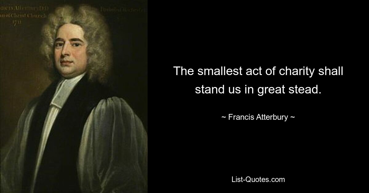 The smallest act of charity shall stand us in great stead. — © Francis Atterbury