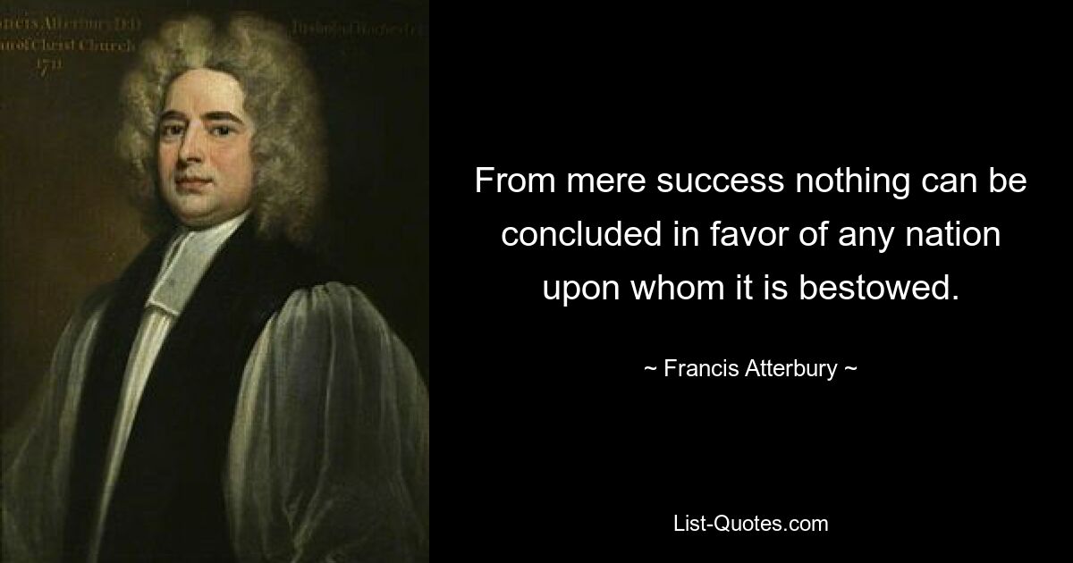 From mere success nothing can be concluded in favor of any nation upon whom it is bestowed. — © Francis Atterbury