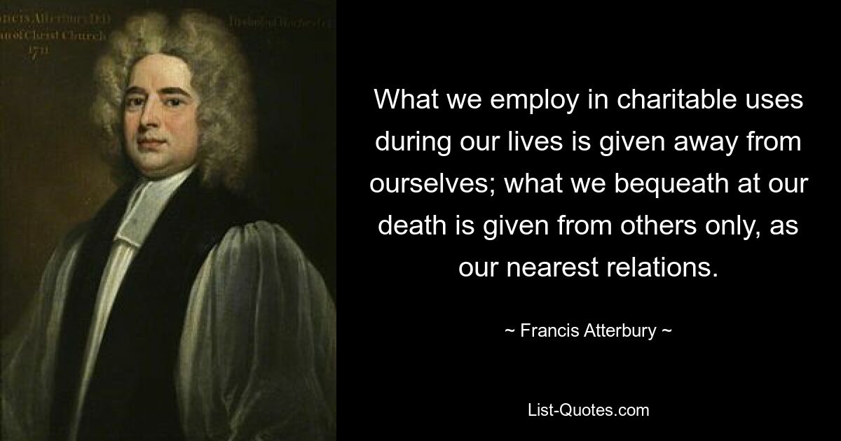 What we employ in charitable uses during our lives is given away from ourselves; what we bequeath at our death is given from others only, as our nearest relations. — © Francis Atterbury