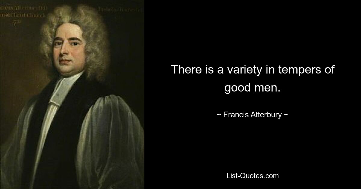 There is a variety in tempers of good men. — © Francis Atterbury