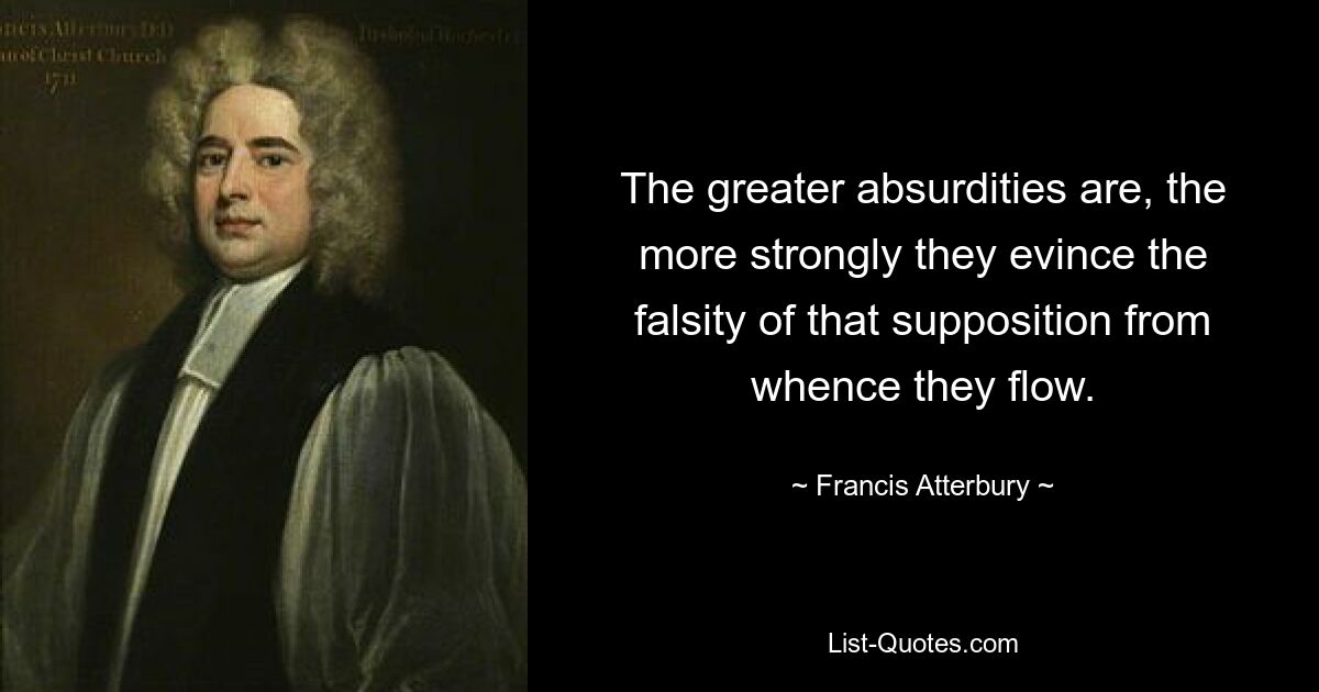 The greater absurdities are, the more strongly they evince the falsity of that supposition from whence they flow. — © Francis Atterbury