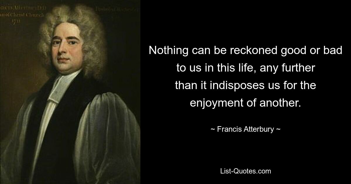 Nothing can be reckoned good or bad to us in this life, any further than it indisposes us for the enjoyment of another. — © Francis Atterbury