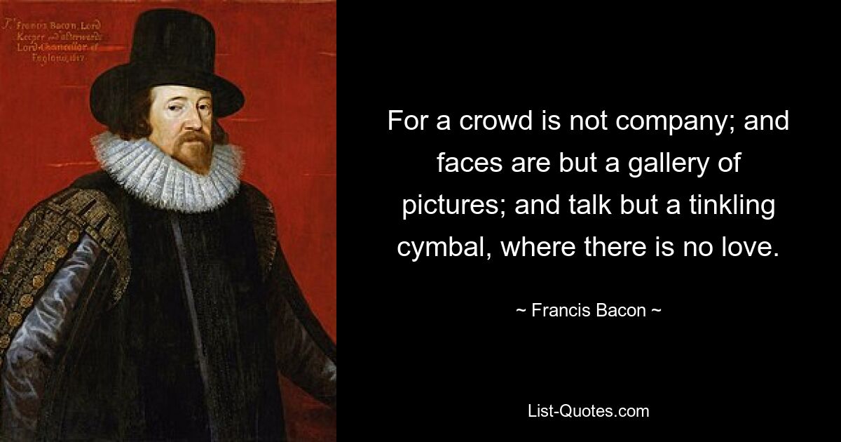 For a crowd is not company; and faces are but a gallery of pictures; and talk but a tinkling cymbal, where there is no love. — © Francis Bacon