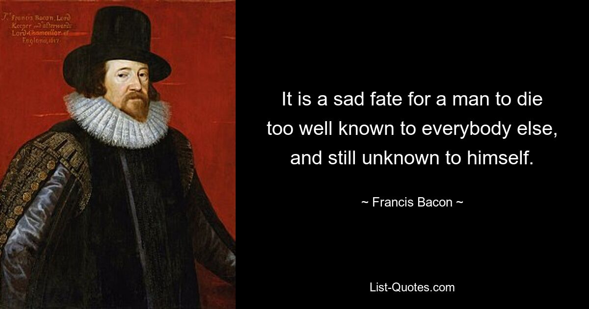 It is a sad fate for a man to die too well known to everybody else, and still unknown to himself. — © Francis Bacon