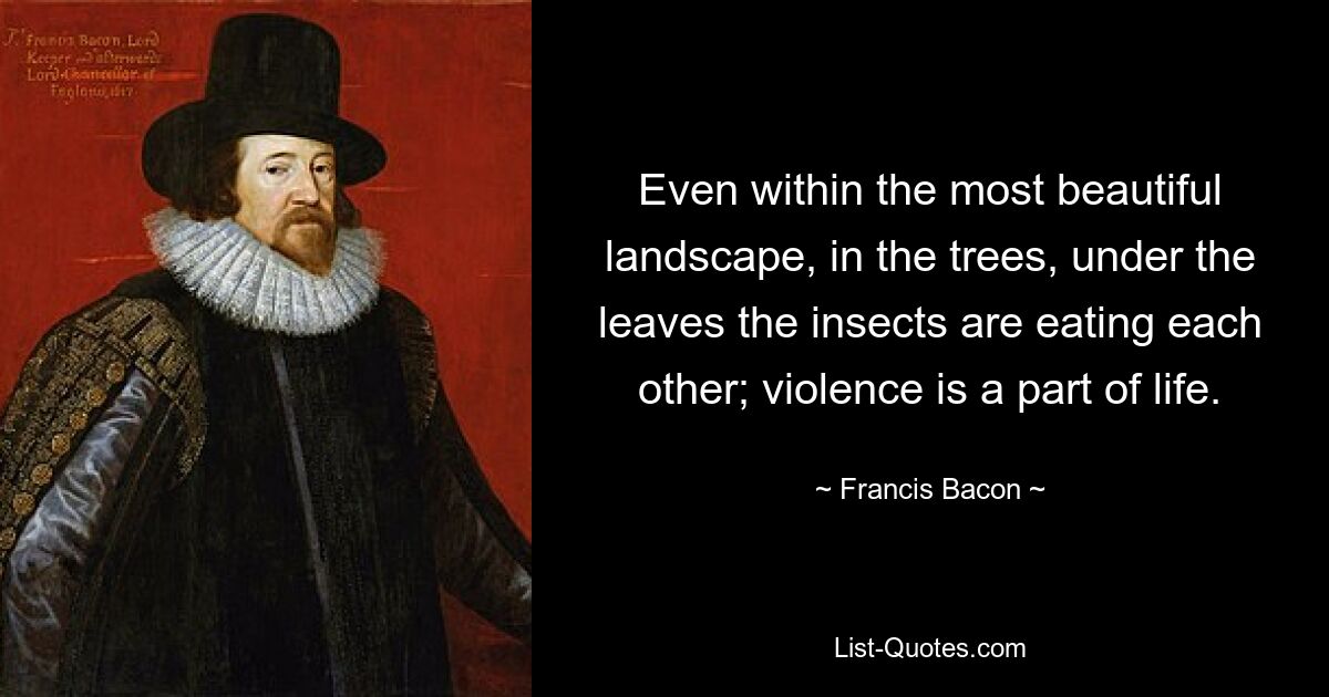 Even within the most beautiful landscape, in the trees, under the leaves the insects are eating each other; violence is a part of life. — © Francis Bacon