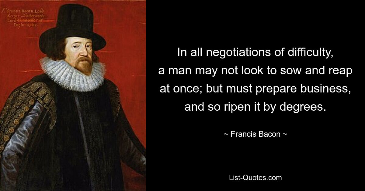 In all negotiations of difficulty, a man may not look to sow and reap at once; but must prepare business, and so ripen it by degrees. — © Francis Bacon