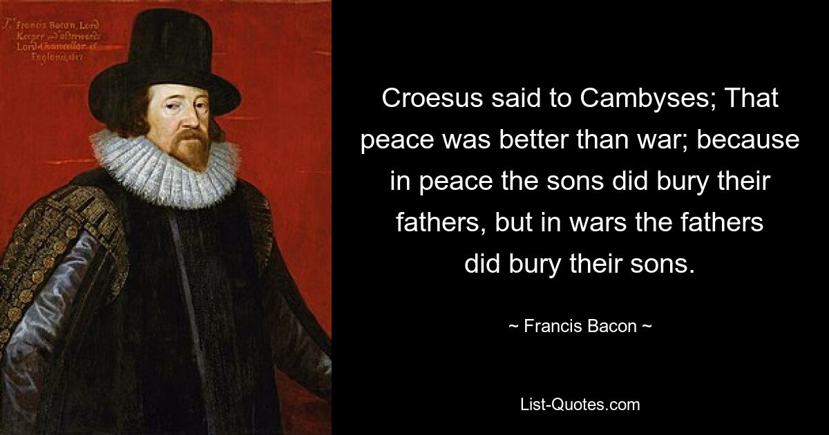 Krösus sagte zu Kambyses: Dieser Frieden war besser als Krieg; denn im Frieden begruben die Söhne ihre Väter, aber im Krieg begruben die Väter ihre Söhne. — © Francis Bacon 