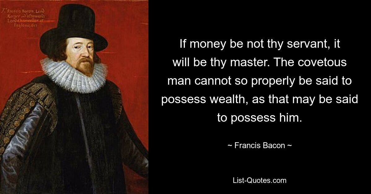 If money be not thy servant, it will be thy master. The covetous man cannot so properly be said to possess wealth, as that may be said to possess him. — © Francis Bacon