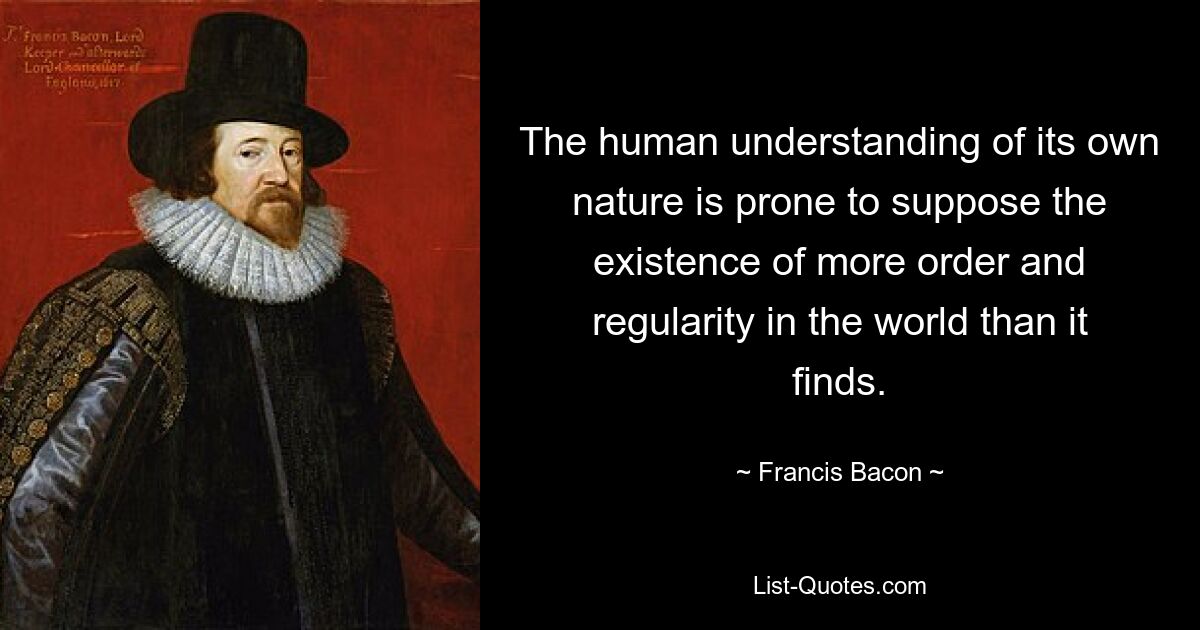 The human understanding of its own nature is prone to suppose the existence of more order and regularity in the world than it finds. — © Francis Bacon