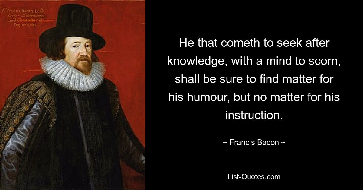 He that cometh to seek after knowledge, with a mind to scorn, shall be sure to find matter for his humour, but no matter for his instruction. — © Francis Bacon