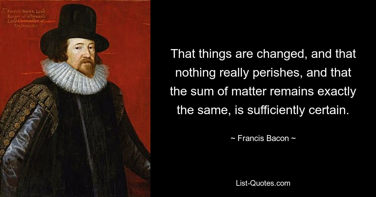 Достаточно достоверно, что вещи изменяются, что ничто на самом деле не исчезает и что сумма материи остается точно такой же. — © Фрэнсис Бэкон 
