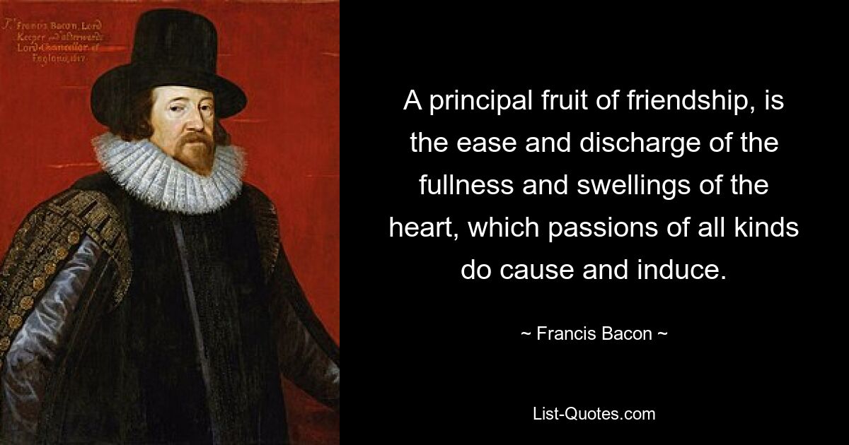 A principal fruit of friendship, is the ease and discharge of the fullness and swellings of the heart, which passions of all kinds do cause and induce. — © Francis Bacon