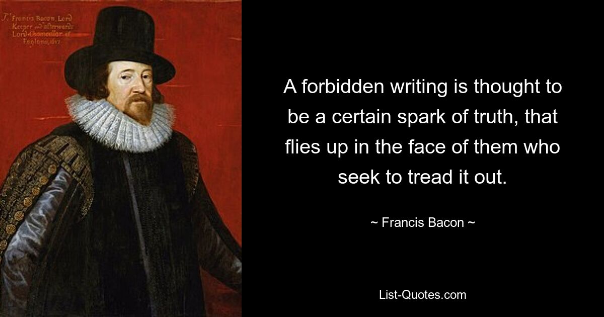 A forbidden writing is thought to be a certain spark of truth, that flies up in the face of them who seek to tread it out. — © Francis Bacon