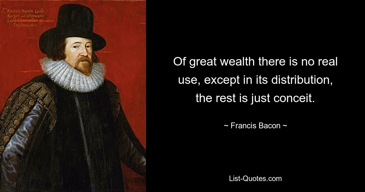 Of great wealth there is no real use, except in its distribution, the rest is just conceit. — © Francis Bacon